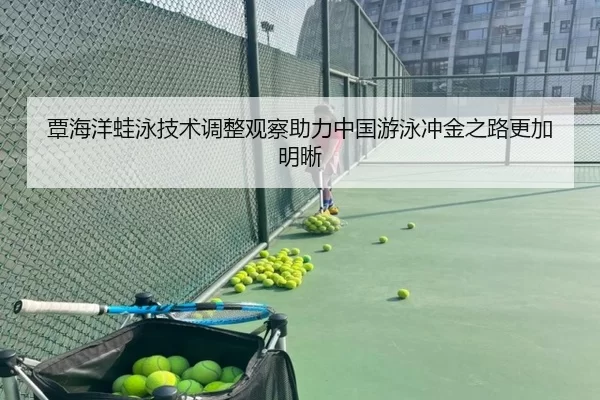 覃海洋蛙泳技术调整观察助力中国游泳冲金之路更加明晰