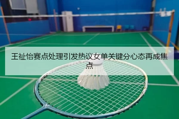 王祉怡赛点处理引发热议女单关键分心态再成焦点